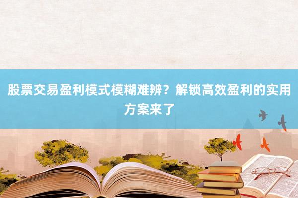 股票交易盈利模式模糊难辨？解锁高效盈利的实用方案来了