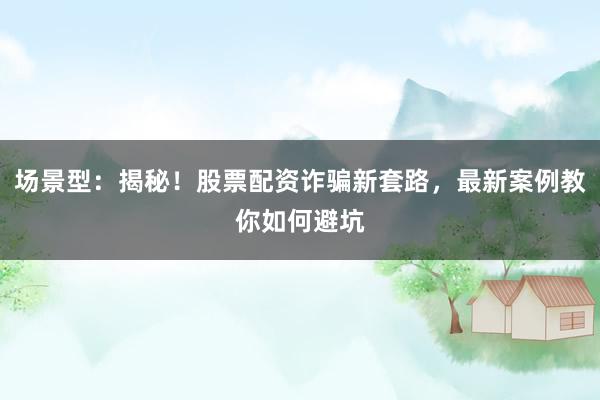 场景型：揭秘！股票配资诈骗新套路，最新案例教你如何避坑