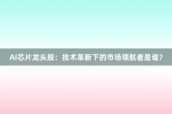 AI芯片龙头股：技术革新下的市场领航者是谁？