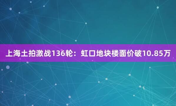 上海土拍激战136轮：虹口地块楼面价破10.85万