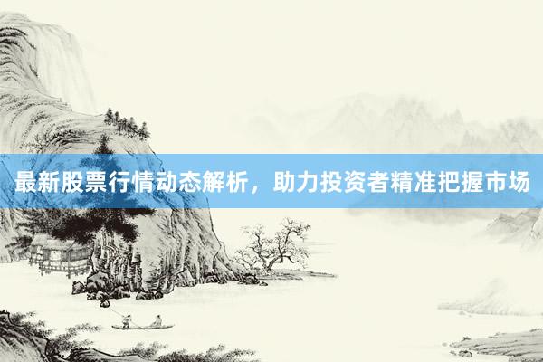 最新股票行情动态解析，助力投资者精准把握市场