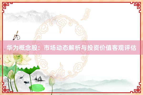 华为概念股：市场动态解析与投资价值客观评估