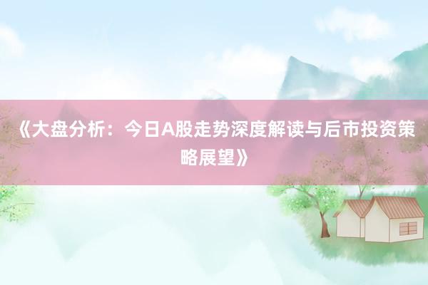 《大盘分析：今日A股走势深度解读与后市投资策略展望》