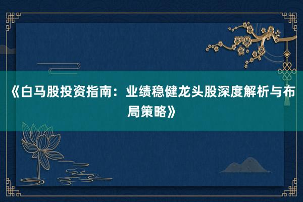 《白马股投资指南：业绩稳健龙头股深度解析与布局策略》