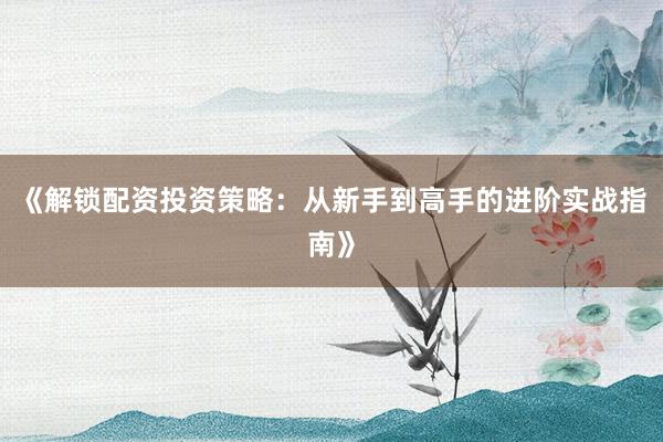 《解锁配资投资策略：从新手到高手的进阶实战指南》
