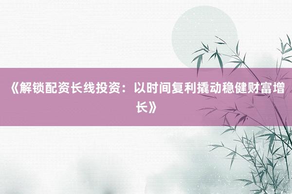 《解锁配资长线投资：以时间复利撬动稳健财富增长》