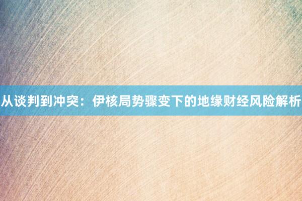 从谈判到冲突：伊核局势骤变下的地缘财经风险解析