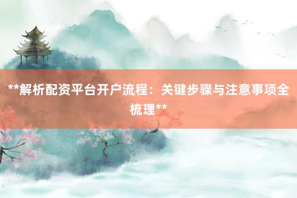 **解析配资平台开户流程：关键步骤与注意事项全梳理**