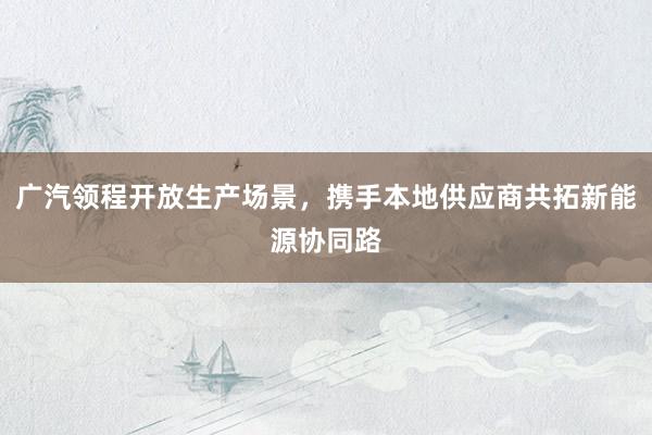 广汽领程开放生产场景，携手本地供应商共拓新能源协同路