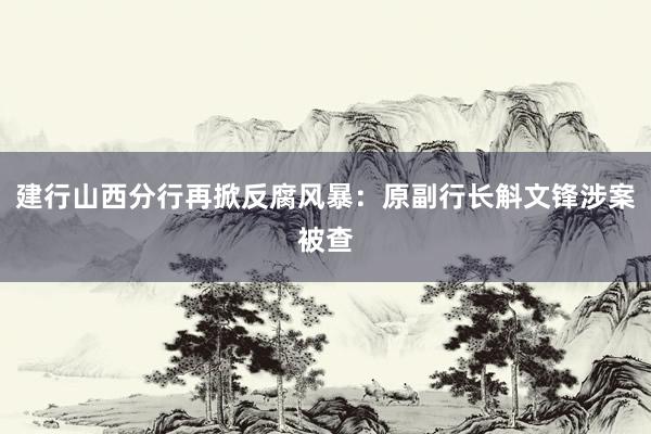 建行山西分行再掀反腐风暴：原副行长斛文锋涉案被查