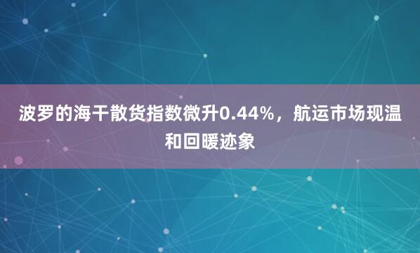 波罗的海干散货指数微升0.44%，航运市场现温和回暖迹象
