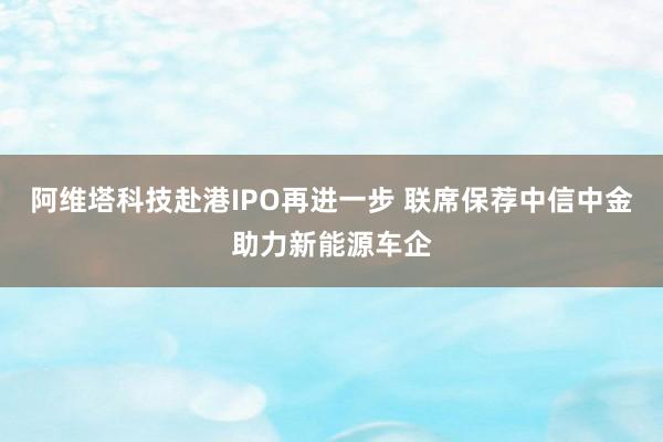 阿维塔科技赴港IPO再进一步 联席保荐中信中金助力新能源车企