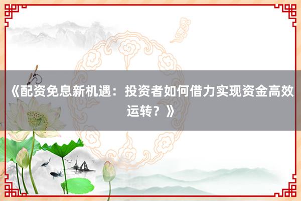 《配资免息新机遇：投资者如何借力实现资金高效运转？》