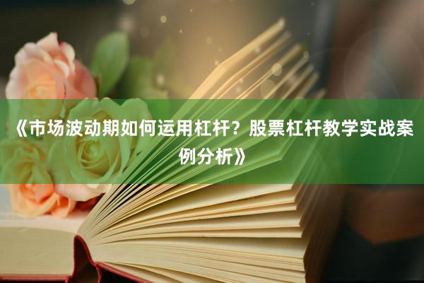 《市场波动期如何运用杠杆？股票杠杆教学实战案例分析》