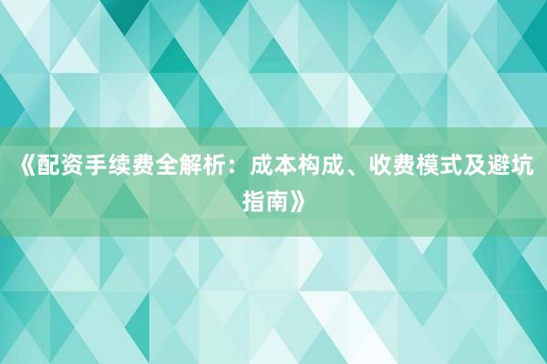 《配资手续费全解析：成本构成、收费模式及避坑指南》