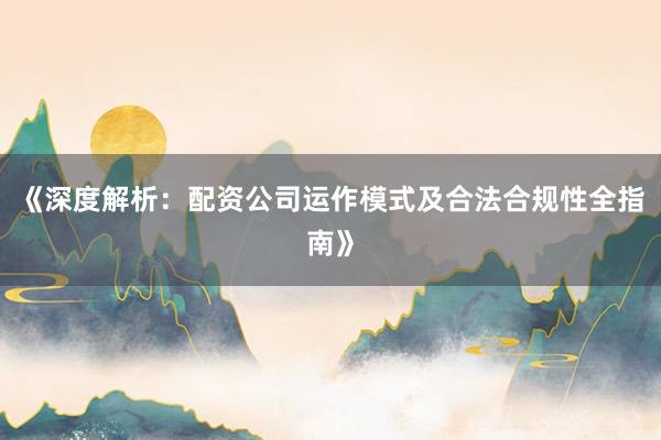 《深度解析：配资公司运作模式及合法合规性全指南》
