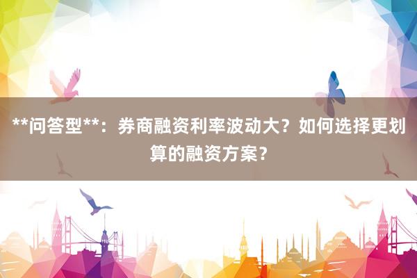 **问答型**：券商融资利率波动大？如何选择更划算的融资方案？