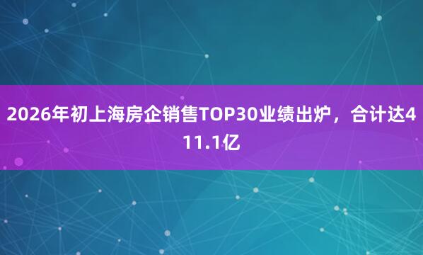 2026年初上海房企销售TOP30业绩出炉，合计达411.1亿