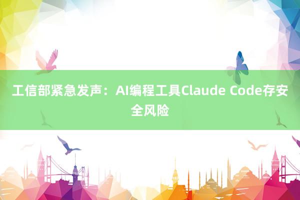 工信部紧急发声：AI编程工具Claude Code存安全风险