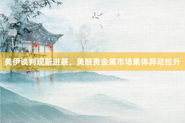 美伊谈判现新进展，美股贵金属市场集体异动拉升