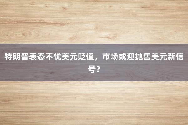 特朗普表态不忧美元贬值，市场或迎抛售美元新信号？
