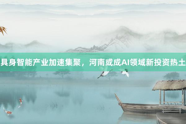 具身智能产业加速集聚，河南或成AI领域新投资热土