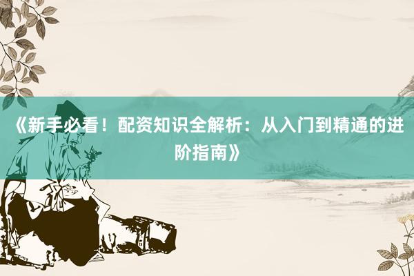 《新手必看！配资知识全解析：从入门到精通的进阶指南》