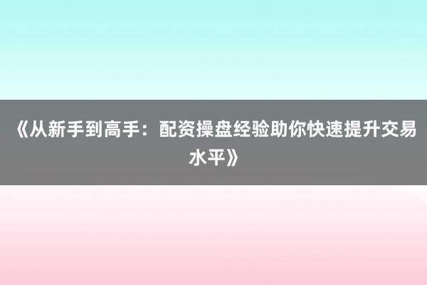《从新手到高手：配资操盘经验助你快速提升交易水平》