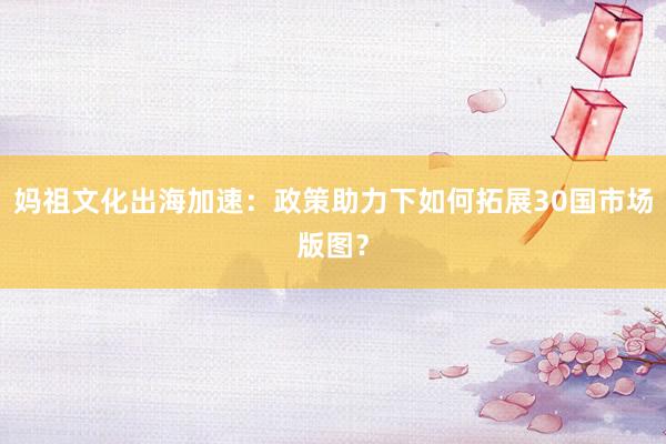 妈祖文化出海加速：政策助力下如何拓展30国市场版图？