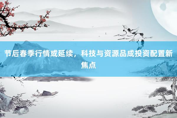 节后春季行情或延续，科技与资源品成投资配置新焦点