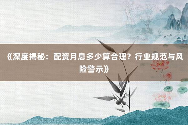 《深度揭秘：配资月息多少算合理？行业规范与风险警示》