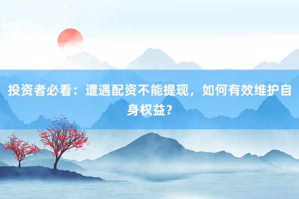 投资者必看：遭遇配资不能提现，如何有效维护自身权益？