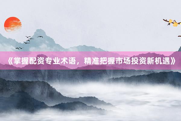 《掌握配资专业术语,精准把握市场投资新机遇》