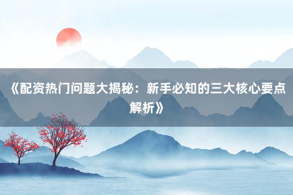 《配资热门问题大揭秘：新手必知的三大核心要点解析》