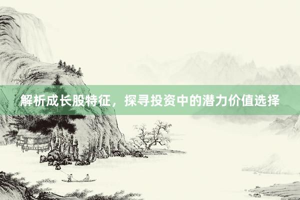 解析成长股特征，探寻投资中的潜力价值选择