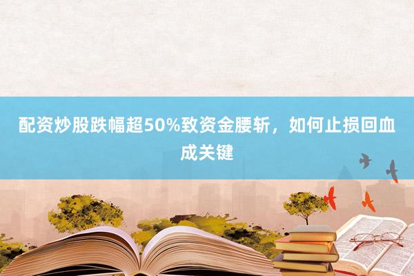 配资炒股跌幅超50%致资金腰斩，如何止损回血成关键