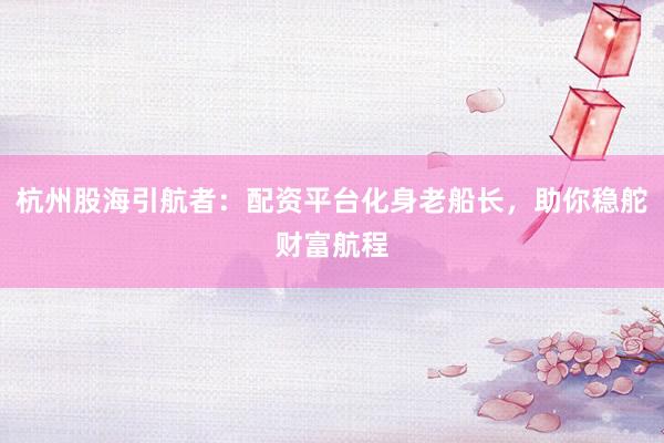 杭州股海引航者：配资平台化身老船长，助你稳舵财富航程