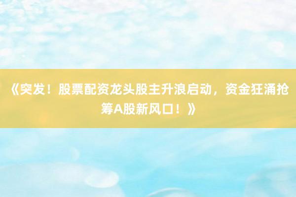 《突发！股票配资龙头股主升浪启动，资金狂涌抢筹A股新风口！》
