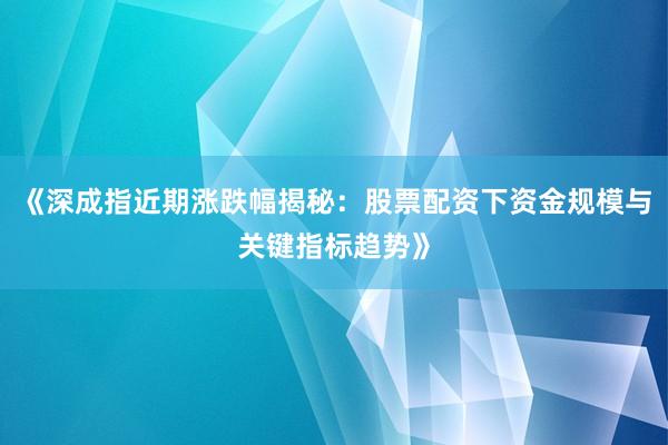 《深成指近期涨跌幅揭秘：股票配资下资金规模与关键指标趋势》