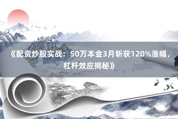 《配资炒股实战：50万本金3月斩获120%涨幅，杠杆效应揭秘》