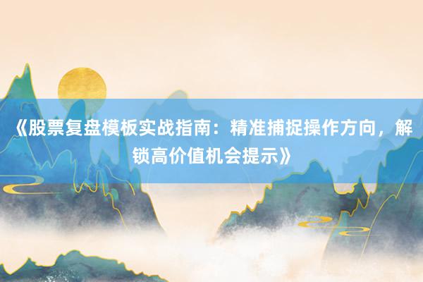 《股票复盘模板实战指南：精准捕捉操作方向，解锁高价值机会提示》