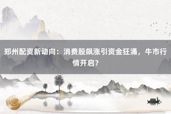 郑州配资新动向：消费股飙涨引资金狂涌，牛市行情开启？