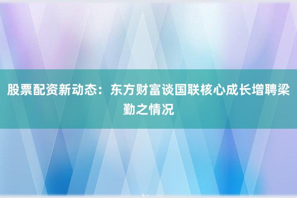 股票配资新动态：东方财富谈国联核心成长增聘梁勤之情况