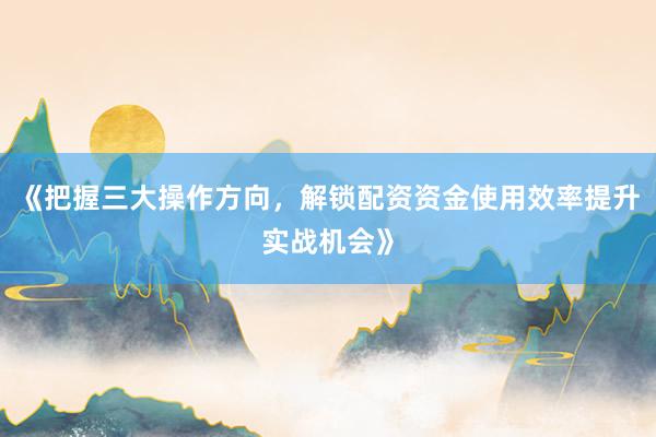 《把握三大操作方向，解锁配资资金使用效率提升实战机会》