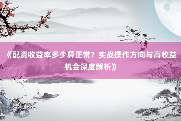 《配资收益率多少算正常？实战操作方向与高收益机会深度解析》