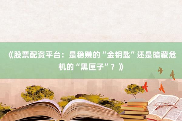 《股票配资平台：是稳赚的“金钥匙”还是暗藏危机的“黑匣子”？》