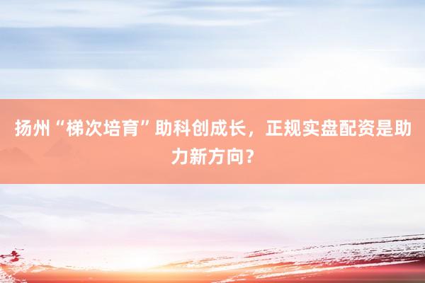 扬州“梯次培育”助科创成长，正规实盘配资是助力新方向？