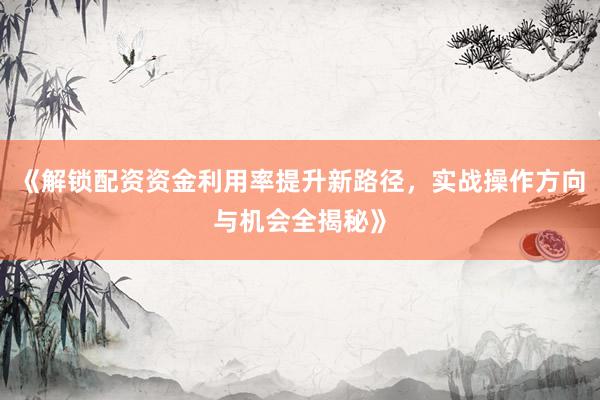 《解锁配资资金利用率提升新路径，实战操作方向与机会全揭秘》
