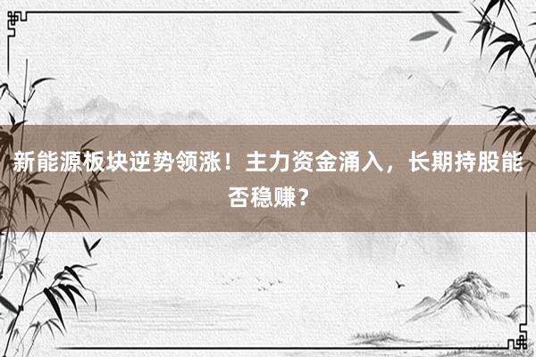 新能源板块逆势领涨！主力资金涌入，长期持股能否稳赚？