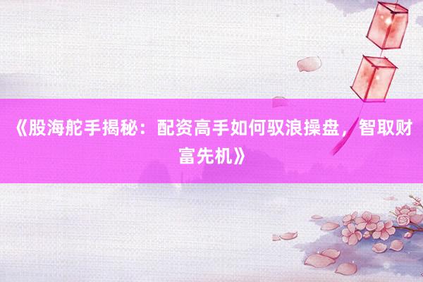 《股海舵手揭秘：配资高手如何驭浪操盘，智取财富先机》